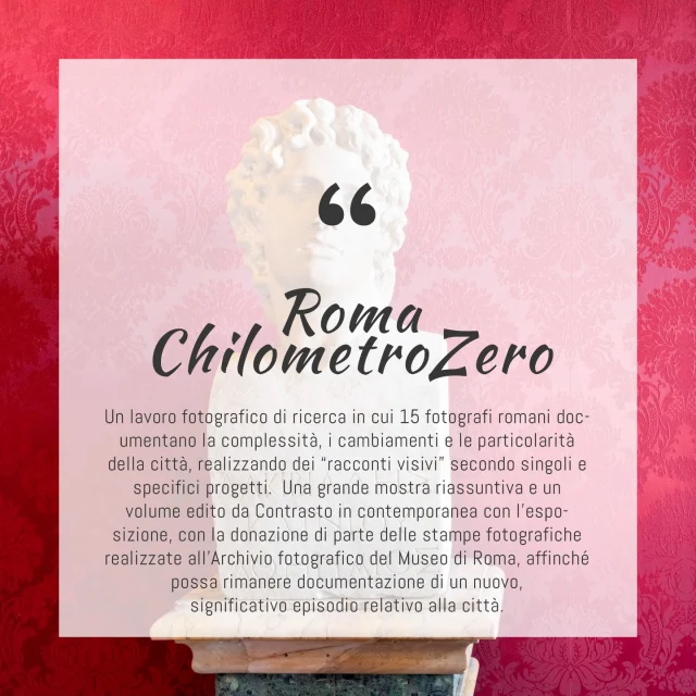 Roma ChilometroZero è un progetto fotografico dedicato alla città di Roma che offre una visione intima, a volte sofferta o ironica, del territorio e dei suoi ritmi: nasce come una campagna fotografica lanciata da Leica Camera Italia in collaborazione con Contrasto nel 2022, diretta ai fotografi che vivono nella capitale per verificare quali possano essere, oggi e in una città da sempre ritratta, fotografata, rappresentata ed evocata, i confini reali e immaginari del suo spazio urbano in continua trasformazione.
La mostra Roma ChilometroZero rappresenta una ricognizione originale e a suo modo unica di gran parte della città: 
“Fuori raccordo” di Francesca Spedalieri - @francescaspedalieri
“Sentieri” di Matteo Capone - @matteo_capone
“Il gioco dei timidi” di Andrea Agostini - @callmeagush
“Velaria” di Gianni “Gianorso” Rauso - @houseofgianorso
“Parco della fotografia” di Simona Filippini - @simonafilippini_
“L’oasi” di Sara Nicomedi - @saranicomedi
“Terza persona plurale” di Linda Acunto - @elle.fotografie
“Pietre” di Nicoletta Leni Di Ruocco e Massimiliano Pugliese - @nicolettalenidiruocco @massipugliese
“Pubbliche intimità” di Alfredo Corrao - @alfredo_corrao
“Around angelus” di Paolo Ricca - @paoloriccaphoto
“Sempre e comunque” di Gianluca Abblasio - @gianlucaabblasio
“Torpigna” di Alessio Cupelli - @alessio_cupelli_
“Malandrino” di Valerio Polici - @valeriopolici
“Sponde” di Clelia Carbonari - @cleliacarbonari
“A.A.A.A. - Avventure Atomiche d’Agosto e d’Asfalto” di Lavinia Parlamenti - @i_say_lav

Una raccolta di lavori che disegnano, uno dopo l’altro, un lungo itinerario alla scoperta di una Roma nuova e insieme antica, sempre sorprendente. Il progetto “Roma ChilometroZero” è voluto da @leica_camera_italia e @contrastobooks 
.
#roma #mostre #romachilometrozero #exhibition #museodiromaintrastevere